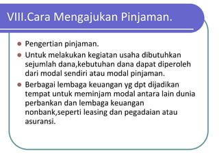 VIII.Cara Mengajukan Pinjaman.

  Pengertian pinjaman.
  Untuk melakukan kegiatan usaha dibutuhkan
   sejumlah dana,kebutuhan dana dapat diperoleh
   dari modal sendiri atau modal pinjaman.
  Berbagai lembaga keuangan yg dpt dijadikan
   tempat untuk meminjam modal antara lain dunia
   perbankan dan lembaga keuangan
   nonbank,seperti leasing dan pegadaian atau
   asuransi.
 