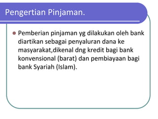 Pengertian Pinjaman.

    Pemberian pinjaman yg dilakukan oleh bank
     diartikan sebagai penyaluran dana ke
     masyarakat,dikenal dng kredit bagi bank
     konvensional (barat) dan pembiayaan bagi
     bank Syariah (Islam).
 