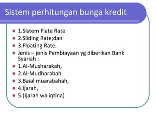 Sistem perhitungan bunga kredit
    1.Sistem Flate Rate
    2.Sliding Rate;dan
    3.Floating Rate.
    Jenis – jenis Pembiayaan yg diberikan Bank
     Syariah :
    1.Al-Musharakah,
    2.Al-Mudharabah
    3.Baial muarabahah,
    4.Ijarah,
    5.(Ijarah wa iqtina)
 