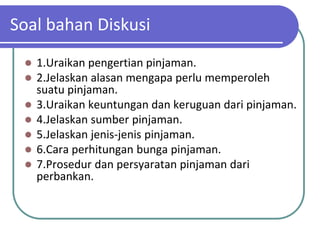 Soal bahan Diskusi
    1.Uraikan pengertian pinjaman.
    2.Jelaskan alasan mengapa perlu memperoleh
     suatu pinjaman.
    3.Uraikan keuntungan dan keruguan dari pinjaman.
    4.Jelaskan sumber pinjaman.
    5.Jelaskan jenis-jenis pinjaman.
    6.Cara perhitungan bunga pinjaman.
    7.Prosedur dan persyaratan pinjaman dari
     perbankan.
 