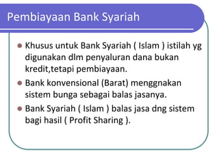 Pembiayaan Bank Syariah

  Khusus untuk Bank Syariah ( Islam ) istilah yg
   digunakan dlm penyaluran dana bukan
   kredit,tetapi pembiayaan.
  Bank konvensional (Barat) menggnakan
   sistem bunga sebagai balas jasanya.
  Bank Syariah ( Islam ) balas jasa dng sistem
   bagi hasil ( Profit Sharing ).
 
