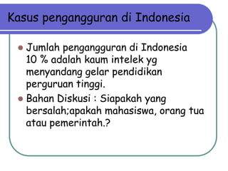 Kasus pengangguran di Indonesia

  Jumlah pengangguran di Indonesia
   10 % adalah kaum intelek yg
   menyandang gelar pendidikan
   perguruan tinggi.
  Bahan Diskusi : Siapakah yang
   bersalah;apakah mahasiswa, orang tua
   atau pemerintah.?
 
