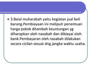   3.Baial muharabah yaitu kegiatan jual beli
    barang.Pembiayaan ini meliputi penentuan
    harga pokok ditambah keuntungan yg
    diharapkan oleh nasabah dan dibiayai oleh
    bank.Pembayaran oleh nasabah dilakukan
    secara cicilan sesuai dng jangka waktu usaha.
 