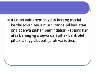   4.Ijarah yaitu pembiayaan barang modal
    berdasarkan sewa murni tanpa pilihan atau
    dng adanya pilihan pemindahan kepemilikan
    atas barang yg disewa dari pihak bank oleh
    pihak lain yg disebut ijarah wa iqtina.
 