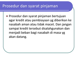 Prosedur dan syarat pinjaman

    Prosedur dan syarat pinjaman bertujuan
     agar kredit atau pembiayaan yg diberikan ke
     nasabah aman atau tidak macet. Dan jangan
     sampai kredit tersebut disalahgunakan dan
     menjadi beban bagi nasabah di masa yg
     akan datang.
 