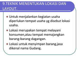 9.TEKNIK MENENTUKAN LOKASI DAN
LAYOUT.
  Untuk menjalankan kegiatan usaha
   diperlukan tempat usaha yg disebut lokasi
   usaha.
  Lokasi merupakan tempat melayani
   konsumen,atau tempat memajangkan
   barang-barang dagangan.
  Lokasi untuk menyimpan barang,jasa
   dikenal nama Gudang.
 