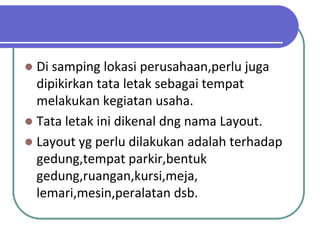  Di samping lokasi perusahaan,perlu juga
  dipikirkan tata letak sebagai tempat
  melakukan kegiatan usaha.
 Tata letak ini dikenal dng nama Layout.
 Layout yg perlu dilakukan adalah terhadap
  gedung,tempat parkir,bentuk
  gedung,ruangan,kursi,meja,
  lemari,mesin,peralatan dsb.
 