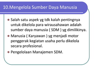 10.Mengelola Sumber Daya Manusia

  Salah satu aspek yg tdk kalah pentingnya
   untuk dikelola para wirausahawan adalah
   sumber daya manusia ( SDM ) yg dimilikinya.
  Manusia ( Karyawan ) yg menjadi motor
   penggerak kegiatan usaha perlu dikelola
   secara profesional.
  Pengelolaan Manajemen SDM.
 