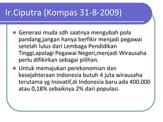 Ir.Ciputra (Kompas 31-8-2009)

  Generasi muda sdh saatnya mengubah pola
   pandang,jangan hanya berfikir menjadi pegawai
   setelah lulus dari Lembaga Pendidikan
   Tinggi,apalagi Pegawai Negeri,menjadi Wirausaha
   perlu difikirkan sebagai pilihan.
  Untuk memajukan perekonomian dan
   kesejahteraan Indonesia butuh 4 juta wirausaha
   terutama yg Inovatif,di Indonesia baru ada 400.000
   atau 0,18% sebaiknya 2% dari populasi.
 