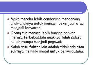 Maka mereka lebih cenderung mendorong
  anak-anaknya untuk mencari pekerjaan atau
  menjadi karyawan;
 Orang tua merasa lebih bangga bahkan
  merasa terbebas,bila anaknya telah selesai
  kuliah mampu menjadi pegawai;
 Salah satu faktor lain adalah tidak ada atau
  sulitnya memiliki modal untuk berwirausaha.
 