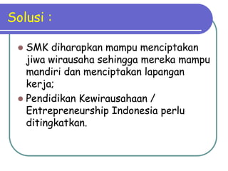 Solusi :

  SMK diharapkan mampu menciptakan
   jiwa wirausaha sehingga mereka mampu
   mandiri dan menciptakan lapangan
   kerja;
  Pendidikan Kewirausahaan /
   Entrepreneurship Indonesia perlu
   ditingkatkan.
 