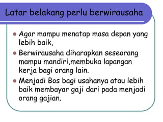 Latar belakang perlu berwirausaha

  Agar mampu menatap masa depan yang
   lebih baik,
  Berwirausaha diharapkan seseorang
   mampu mandiri,membuka lapangan
   kerja bagi orang lain.
  Menjadi Bos bagi usahanya atau lebih
   baik membayar gaji dari pada menjadi
   orang gajian.
 