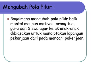 Mengubah Pola Pikir :

    Bagaimana mengubah pola pikir baik
     mental maupun motivasi orang tua,
     guru dan Siswa agar kelak anak-anak
     dibiasakan untuk menciptakan lapangan
     pekerjaan dari pada mencari pekerjaan.
 