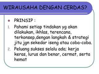 WIRAUSAHA DENGAN CERDAS?

     PRINSIP :
 1.   Pahami setiap tindakan yg akan
      dilakukan, ikhlas, terencana,
      terkonsep,dengan langkah & strategi
      jitu jgn sekedar iseng atau coba-coba.
 2.   Peluang sukses selalu ada; kerja
      keras, lurus dan benar, cermat, serta
      hemat
 