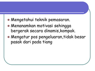  Mengetahui teknik pemasaran.
 Menanamkan motivasi sehingga
  bergerak secara dinamis,kompak.
 Mengatur pos pengeluaran,tidak besar
  pasak dari pada tiang
 