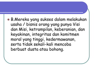    B.Mereka yang sukses dalam melakukan
    usaha / bisnis orang yang punya Visi
    dan Misi, ketrampilan, keberanian, dan
    keyakinan, integritas dan komitmen
    moral yang tinggi, kedermawanan,
    serta tidak sekali-kali mencoba
    berbuat dusta atau bohong.
 