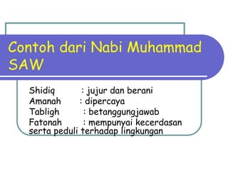 Contoh dari Nabi Muhammad
SAW
  Shidiq        : jujur dan berani
  Amanah       : dipercaya
  Tabligh        : betanggungjawab
  Fatonah        : mempunyai kecerdasan
  serta peduli terhadap lingkungan
 