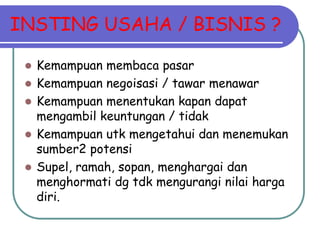 INSTING USAHA / BISNIS ?

    Kemampuan membaca pasar
    Kemampuan negoisasi / tawar menawar
    Kemampuan menentukan kapan dapat
     mengambil keuntungan / tidak
    Kemampuan utk mengetahui dan menemukan
     sumber2 potensi
    Supel, ramah, sopan, menghargai dan
     menghormati dg tdk mengurangi nilai harga
     diri.
 