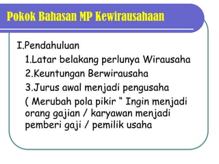 Pokok Bahasan MP Kewirausahaan

 I.Pendahuluan
   1.Latar belakang perlunya Wirausaha
   2.Keuntungan Berwirausaha
   3.Jurus awal menjadi pengusaha
   ( Merubah pola pikir “ Ingin menjadi
   orang gajian / karyawan menjadi
   pemberi gaji / pemilik usaha
 