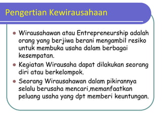 Pengertian Kewirausahaan

  Wirausahawan atau Entrepreneurship adalah
   orang yang berjiwa berani mengambil resiko
   untuk membuka usaha dalam berbagai
   kesempatan.
  Kegiatan Wirausaha dapat dilakukan seorang
   diri atau berkelompok.
  Seorang Wirausahawan dalam pikirannya
   selalu berusaha mencari,memanfaatkan
   peluang usaha yang dpt memberi keuntungan.
 