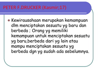 PETER F.DRUCKER (Kasmir;17)

    Kewirausahaan merupakan kemampuan
     dlm menciptakan sesuatu yg baru dan
     berbeda ; Orang yg memiliki
     kemampuan untuk menciptakan sesuatu
     yg baru,berbeda dari yg lain atau
     mampu menciptakan sesuatu yg
     berbeda dgn yg sudah ada sebelumnya.
 
