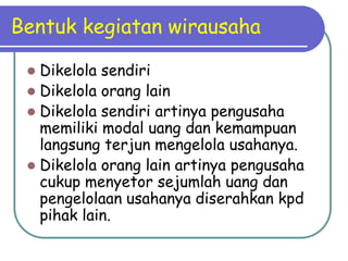 Bentuk kegiatan wirausaha

  Dikelola sendiri
  Dikelola orang lain
  Dikelola sendiri artinya pengusaha
   memiliki modal uang dan kemampuan
   langsung terjun mengelola usahanya.
  Dikelola orang lain artinya pengusaha
   cukup menyetor sejumlah uang dan
   pengelolaan usahanya diserahkan kpd
   pihak lain.
 