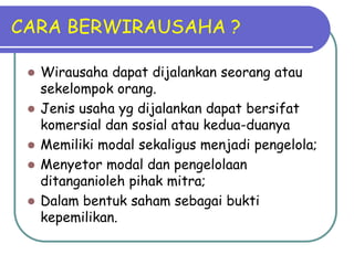 CARA BERWIRAUSAHA ?

    Wirausaha dapat dijalankan seorang atau
     sekelompok orang.
    Jenis usaha yg dijalankan dapat bersifat
     komersial dan sosial atau kedua-duanya
    Memiliki modal sekaligus menjadi pengelola;
    Menyetor modal dan pengelolaan
     ditanganioleh pihak mitra;
    Dalam bentuk saham sebagai bukti
     kepemilikan.
 