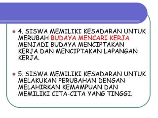    4. SISWA MEMILIKI KESADARAN UNTUK
    MERUBAH BUDAYA MENCARI KERJA
    MENJADI BUDAYA MENCIPTAKAN
    KERJA DAN MENCIPTAKAN LAPANGAN
    KERJA.

   5. SISWA MEMILIKI KESADARAN UNTUK
    MELAKUKAN PERUBAHAN DENGAN
    MELAHIRKAN KEMAMPUAN DAN
    MEMILIKI CITA-CITA YANG TINGGI.
 