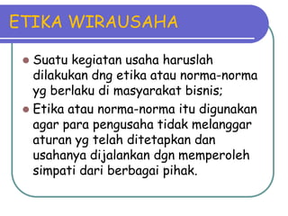 ETIKA WIRAUSAHA

  Suatu kegiatan usaha haruslah
   dilakukan dng etika atau norma-norma
   yg berlaku di masyarakat bisnis;
  Etika atau norma-norma itu digunakan
   agar para pengusaha tidak melanggar
   aturan yg telah ditetapkan dan
   usahanya dijalankan dgn memperoleh
   simpati dari berbagai pihak.
 