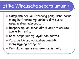 Etika Wirausaha secara umum :

    Sikap dan perilaku seorang pengusaha harus
     mengikuti norma yg berlaku dlm suatu
     negara atau masyarakat.
    Berpenampilan sopan dlm suatu situasi atau
     acara tertentu.
    Cara berpakian yg layak dan pantas
    Cara berbicara yg santun dan tdk
     menyinggung orang lain
    Perilaku yg menyenangkan orang lain.
 