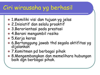 Ciri wirausaha yg berhasil
  1.Memiliki visi dan tujuan yg jelas
  2.Inisiatif dan selalu proaktif
  3.Berorientasi pada prestasi
  4.Berani mengambil resiko
  5.Kerja keras
  6.Bertanggung jawab thd segala aktifitas yg
   dijalankan
  7.Komitmen pd berbagai pihak
  8.Mengembangkan dan memelihara hubungan
   baik dgn berbagai pihak.
 