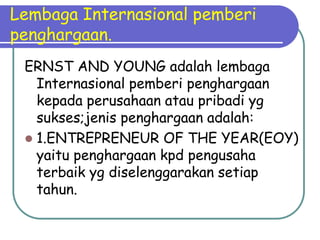 Lembaga Internasional pemberi
penghargaan.
 ERNST AND YOUNG adalah lembaga
   Internasional pemberi penghargaan
   kepada perusahaan atau pribadi yg
   sukses;jenis penghargaan adalah:
  1.ENTREPRENEUR OF THE YEAR(EOY)
   yaitu penghargaan kpd pengusaha
   terbaik yg diselenggarakan setiap
   tahun.
 