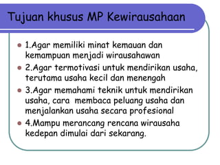 Tujuan khusus MP Kewirausahaan

  1.Agar memiliki minat kemauan dan
   kemampuan menjadi wirausahawan
  2.Agar termotivasi untuk mendirikan usaha,
   terutama usaha kecil dan menengah
  3.Agar memahami teknik untuk mendirikan
   usaha, cara membaca peluang usaha dan
   menjalankan usaha secara profesional
  4.Mampu merancang rencana wirausaha
   kedepan dimulai dari sekarang.
 