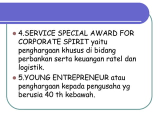  4.SERVICE SPECIAL AWARD FOR
  CORPORATE SPIRIT yaitu
  penghargaan khusus di bidang
  perbankan serta keuangan ratel dan
  logistik.
 5.YOUNG ENTREPRENEUR atau
  penghargaan kepada pengusaha yg
  berusia 40 th kebawah.
 