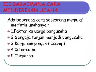 III.BAGAIMANA CARA
MENDIRIKAN USAHA
 Ada beberapa cara seseorang memulai
   merintis usahanya :
  1.Faktor keluarga pengusaha
  2.Sengaja terjun menjadi pengusaha
  3.Kerja sampingan ( Iseng )
  4.Coba-coba
  5.Terpaksa
 