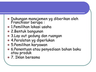    Dukungan manajemen yg diberikan oleh
    Franchisor berupa :
   1.Pemilihan lokasi usaha
   2.Bentuk bangunan
   3.Lay out gedung dan ruangan
   4.Peralatan yg diperlukan
   5.Pemilihan karyawan
   6.Penentuan atau penyediaan bahan baku
    atau produk
   7. Iklan bersama
 