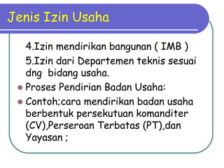 Jenis Izin Usaha

   4.Izin mendirikan bangunan ( IMB )
   5.Izin dari Departemen teknis sesuai
   dng bidang usaha.
  Proses Pendirian Badan Usaha:
  Contoh;cara mendirikan badan usaha
   berbentuk persekutuan komanditer
   (CV),Perseroan Terbatas (PT),dan
   Yayasan ;
 