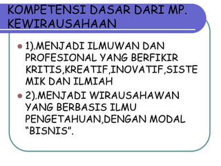 KOMPETENSI DASAR DARI MP.
KEWIRAUSAHAAN
  1).MENJADI ILMUWAN DAN
   PROFESIONAL YANG BERFIKIR
   KRITIS,KREATIF,INOVATIF,SISTE
   MIK DAN ILMIAH
  2).MENJADI WIRAUSAHAWAN
   YANG BERBASIS ILMU
   PENGETAHUAN,DENGAN MODAL
   “BISNIS”.
 