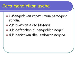 Cara mendirikan usaha

  1.Mengadakan rapat umum pemegang
   saham.
  2.Dibuatkan Akte Notaris.
  3.Didaftarkan di pengadilan negeri
  4.Diberitakan dlm lembaran negara
 