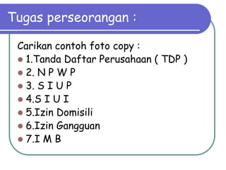 Tugas perseorangan :

 Carikan contoh foto copy :
  1.Tanda Daftar Perusahaan ( TDP )
  2. N P W P
  3. S I U P
  4.S I U I
  5.Izin Domisili
  6.Izin Gangguan
  7.I M B
 