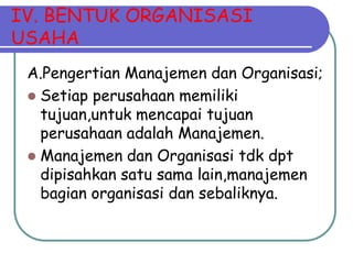 IV. BENTUK ORGANISASI
USAHA
 A.Pengertian Manajemen dan Organisasi;
  Setiap perusahaan memiliki
   tujuan,untuk mencapai tujuan
   perusahaan adalah Manajemen.
  Manajemen dan Organisasi tdk dpt
   dipisahkan satu sama lain,manajemen
   bagian organisasi dan sebaliknya.
 
