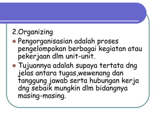 2.Organizing
 Pengorganisasian adalah proses
  pengelompokan berbagai kegiatan atau
  pekerjaan dlm unit-unit.
 Tujuannya adalah supaya tertata dng
  jelas antara tugas,wewenang dan
  tanggung jawab serta hubungan kerja
  dng sebaik mungkin dlm bidangnya
  masing-masing.
 