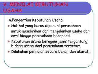 V. MENILAI KEBUTUHAN
USAHA
 A.Pengertian Kebutuhan Usaha
  Hal-hal yang harus dipenuhi perusahaan
   untuk mendirikan dan menjalankan usaha dari
   awal hingga perusahaan beropersi.
  Kebutuhan usaha beragam jenis tergantung
   bidang usaha dari perusahaan tersebut.
  Dilakukan penilaian secara benar dan akurat.
 