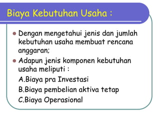 Biaya Kebutuhan Usaha :

  Dengan mengetahui jenis dan jumlah
   kebutuhan usaha membuat rencana
   anggaran;
  Adapun jenis komponen kebutuhan
   usaha meliputi :
   A.Biaya pra Investasi
   B.Biaya pembelian aktiva tetap
   C.Biaya Operasional
 