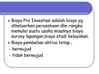  Biaya Pra Investasi adalah biaya yg
  dikeluarkan perusahaan dlm rangka
  memulai suatu usaha misalnya biaya
  survey lapangan,biaya studi kelayakan.
 Biaya pembelian aktiva tetap ;
- berwujud
- tidak berwujud
 