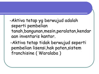 -Aktiva tetap yg berwujud adalah
 seperti pembelian
 tanah,bangunan,mesin,peralatan,kendar
 aan inventaris kantor.
-Aktiva tetap tidak berwujud seperti
 pembelian lisensi,hak paten,sistem
 franchisine ( Waralaba )
 