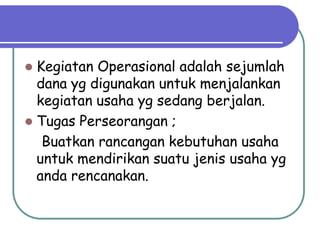  Kegiatan Operasional adalah sejumlah
  dana yg digunakan untuk menjalankan
  kegiatan usaha yg sedang berjalan.
 Tugas Perseorangan ;
   Buatkan rancangan kebutuhan usaha
  untuk mendirikan suatu jenis usaha yg
  anda rencanakan.
 