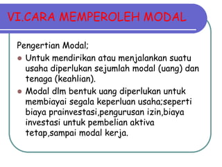 VI.CARA MEMPEROLEH MODAL

 Pengertian Modal;
  Untuk mendirikan atau menjalankan suatu
   usaha diperlukan sejumlah modal (uang) dan
   tenaga (keahlian).
  Modal dlm bentuk uang diperlukan untuk
   membiayai segala keperluan usaha;seperti
   biaya prainvestasi,pengurusan izin,biaya
   investasi untuk pembelian aktiva
   tetap,sampai modal kerja.
 