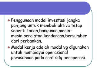 Penggunaan modal investasi jangka
  panjang untuk membeli aktiva tetap
  seperti tanah,bangunan,mesin-
  mesin,peralatan,kendaraan,bersumber
  dari perbankan.
 Modal kerja adalah modal yg digunakan
  untuk membiayai operasional
  perusahaan pada saat sdg beroperasi.
 