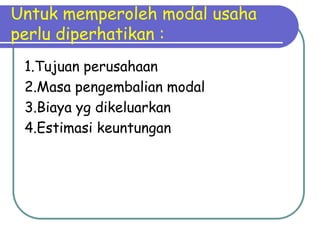Untuk memperoleh modal usaha
perlu diperhatikan :
 1.Tujuan perusahaan
 2.Masa pengembalian modal
 3.Biaya yg dikeluarkan
 4.Estimasi keuntungan
 